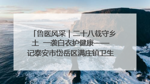 鲁医风采｜二十八载守乡土  一袭白衣护健康——记泰安市岱岳区满庄镇卫生院院长、主任医师张宝喜