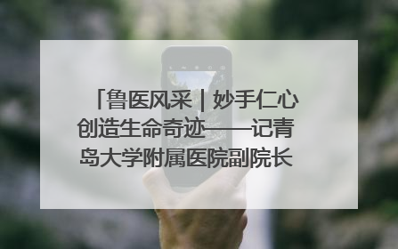 鲁医风采｜妙手仁心创造生命奇迹——记青岛大学附属医院副院长、器官移植中心主任、主任医师蔡金贞