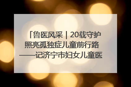 鲁医风采｜20载守护 照亮孤独症儿童前行路——记济宁市妇女儿童医院儿童康复中心主任、副主任技师赵淑珍