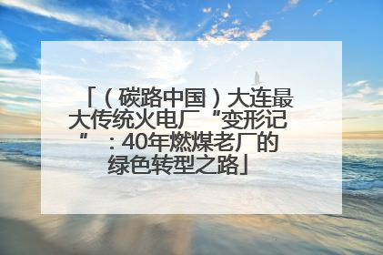 （碳路中国）大连最大传统火电厂“变形记”：40年燃煤老厂的绿色转型之路