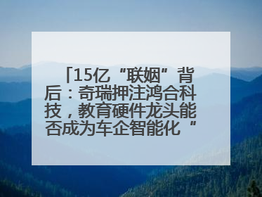 15亿“联姻”背后：奇瑞押注鸿合科技，教育硬件龙头能否成为车企智能化“新拼图”？
