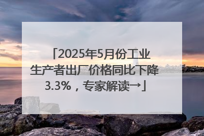 2025年5月份工业生产者出厂价格同比下降3.3%，专家解读→