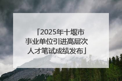 2025年十堰市事业单位引进高层次人才笔试成绩发布