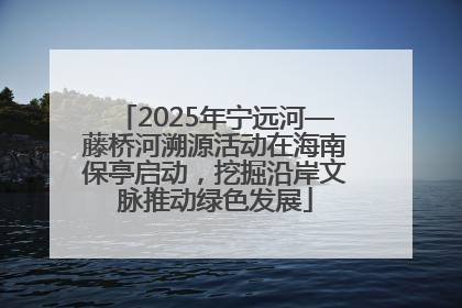 2025年宁远河—藤桥河溯源活动在海南保亭启动，挖掘沿岸文脉推动绿色发展
