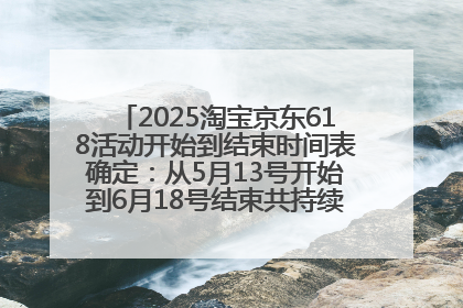 2025淘宝京东618活动开始到结束时间表确定：从5月13号开始到6月18号结束共持续37天附618红包口令及选购攻略一览