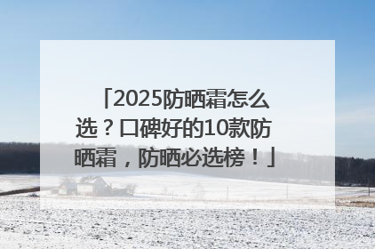 2025防晒霜怎么选？口碑好的10款防晒霜，防晒必选榜！