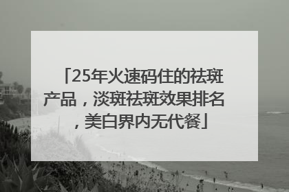 25年火速码住的祛斑产品，淡斑祛斑效果排名，美白界内无代餐