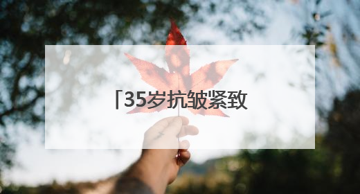 35岁抗皱紧致护肤品排行榜，推荐：松弛垮脸肌肤天菜水乳合集