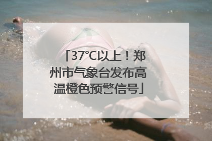 37℃以上！郑州市气象台发布高温橙色预警信号