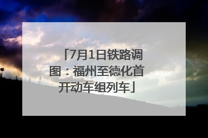 7月1日铁路调图：福州至德化首开动车组列车