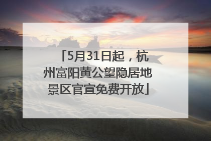 5月31日起，杭州富阳黄公望隐居地景区官宣免费开放